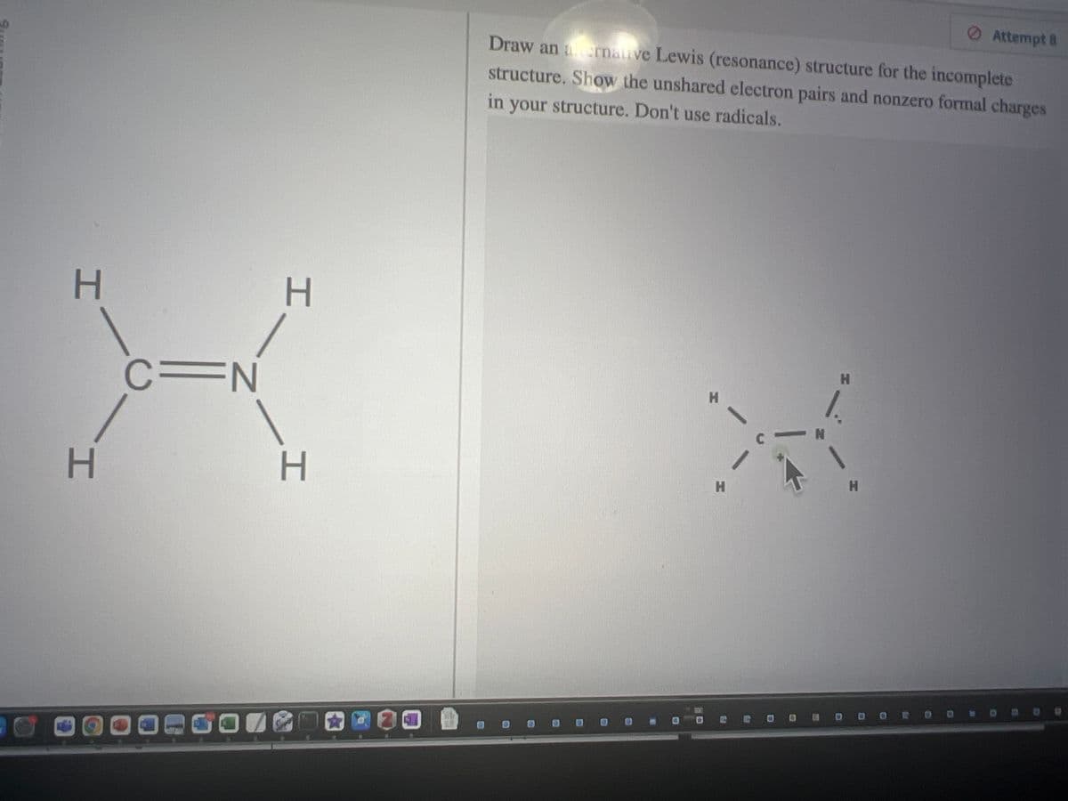 H
H
C=N
H
I
Draw an alternative Lewis (resonance) structure for the incomplete
structure. Show the unshared electron pairs and nonzero formal charges
in your structure. Don't use radicals.
H
H
R
C
N
H
Attempt 8
H