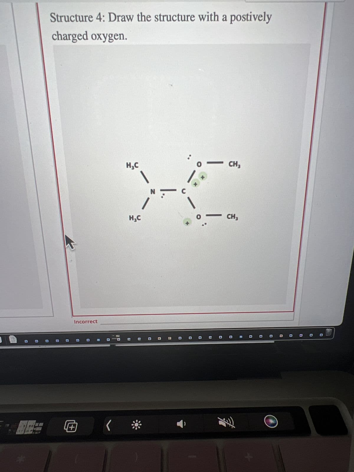 2
Structure 4: Draw the structure with a postively
charged oxygen.
Incorrect
Q
H₂C
N
XC
H₂C
U
(:
CH3
FO
CH3
000000
O
D
C