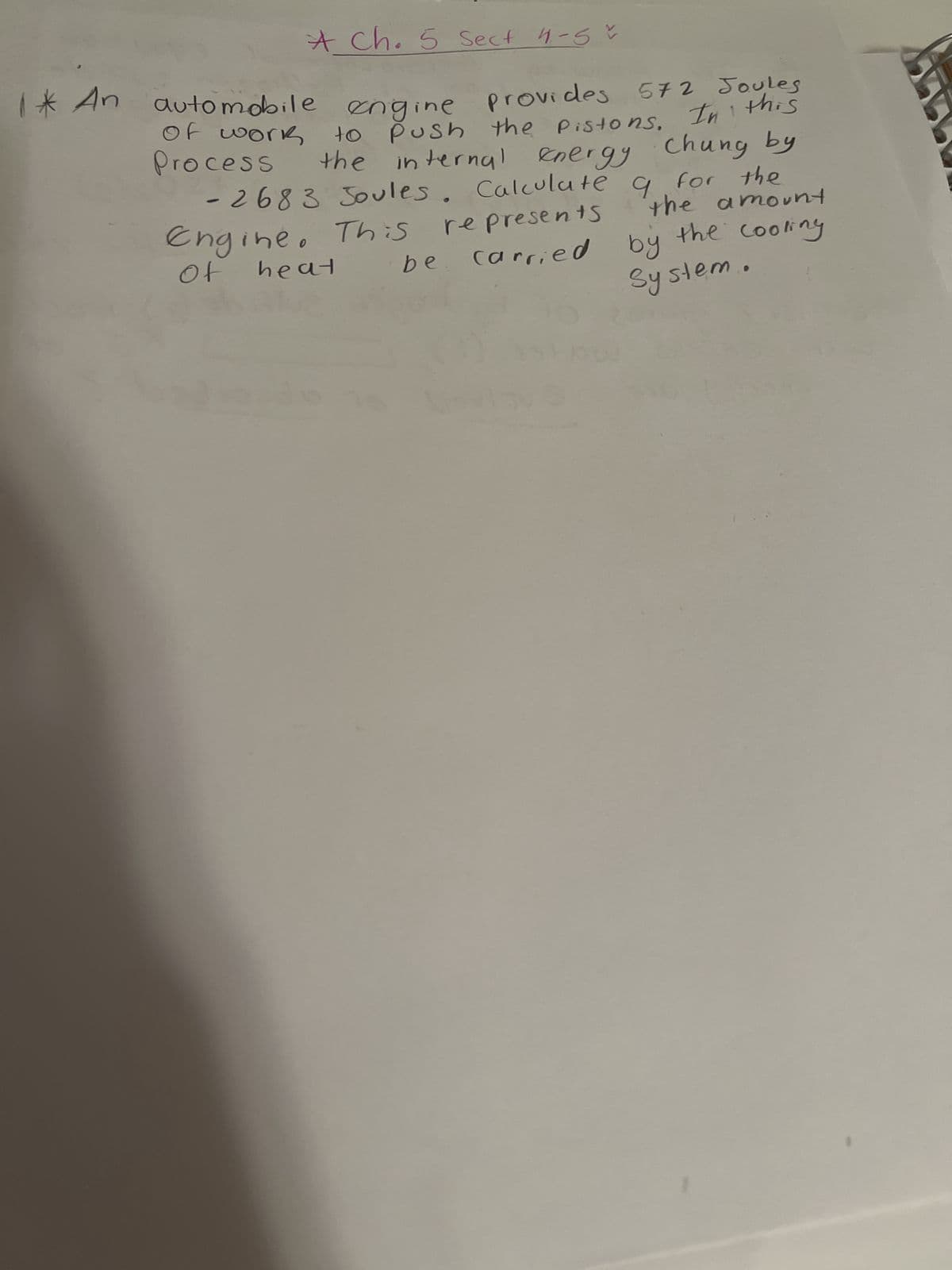 * Ch. 5 Sect 4-5 ~
engine provides 572 Joules
In
this
Push the Pistons.
internal energy Chung by
Calculate 9 for the
represents
carried by
1* An automobile
of work
Process
to
the
-2683 Joules.
Engine. This
of
heat
be
300
the amount
the cooling
System