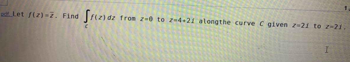 1.
pdf. Let f(z) =z. Find
from z=0 to z=4+2i alongthe curve C given z=2i to z=21.
I
