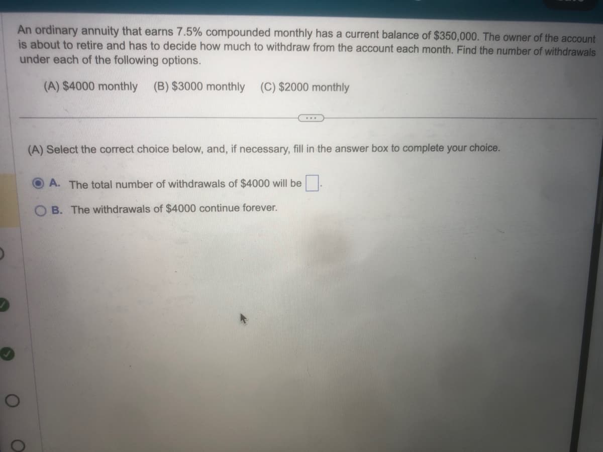 An ordinary annuity that earns 7.5% compounded monthly has a current balance of $350,000. The owner of the account
is about to retire and has to decide how much to withdraw from the account each month. Find the number of withdrawals
under each of the following options.
(A) $4000 monthly (B) $3000 monthly (C) $2000 monthly
O
O
(A) Select the correct choice below, and, if necessary, fill in the answer box to complete your choice.
A. The total number of withdrawals of $4000 will be.
B. The withdrawals of $4000 continue forever.