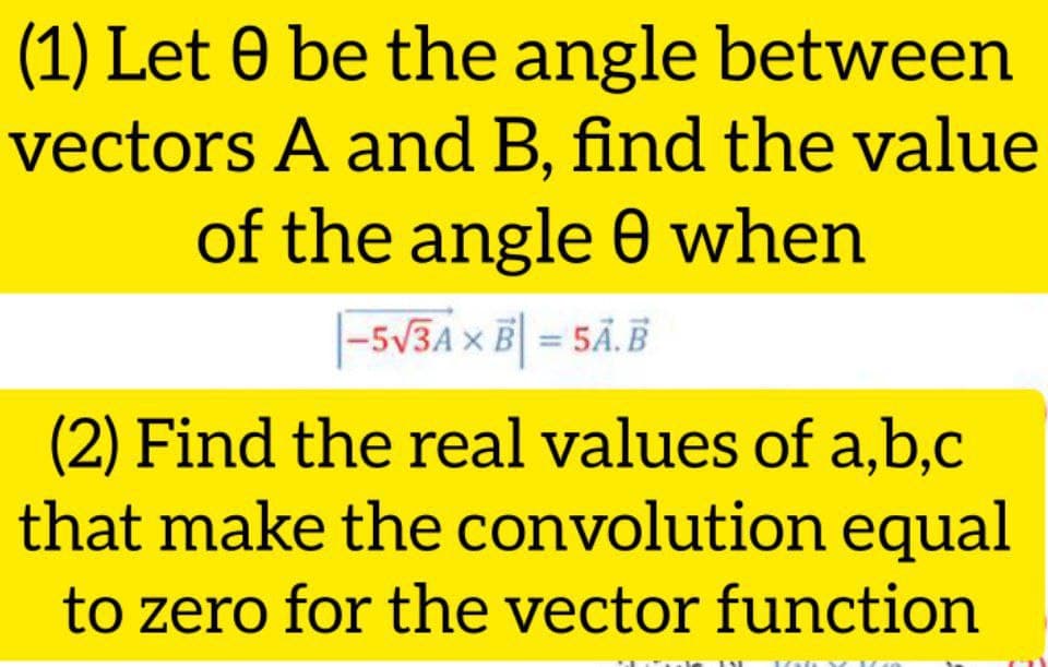(1) Let 0 be the angle between
vectors A and B, find the value
of the angle 0 when
|-5V3A x B = 5Ã.B
ЗА
(2) Find the real values of a,b,c
that make the convolution equal
to zero for the vector function
