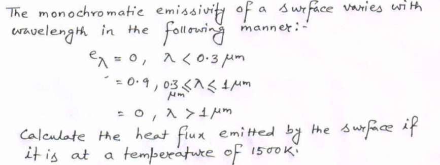 The monochro matie emissivity of a surface vanies with
followring
en = 0, 1<0:3 um
manner:-
wavelength in the
%3D
=0,1 >1Mm
Calculate the heat flux emi tted by the suface if
a temperature of 1500K
it is at
