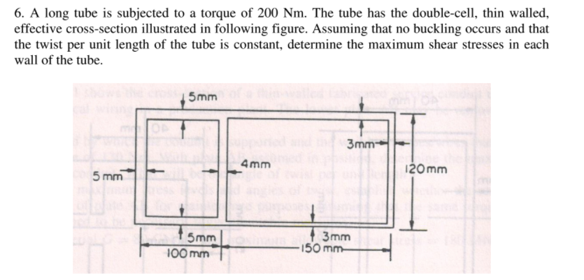 6. A long tube is subjected to a torque of 200 Nm. The tube has the double-cell, thin walled,
effective cross-section illustrated in following figure. Assuming that no buckling occurs and that
the twist per unit length of the tube is constant, determine the maximum shear stresses in each
wall of the tube.
5mm
3mm
4mm
120 mm
5 mm
t smm
| 3mm
150 mm-
100 mm
