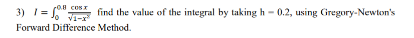 = f"
-0.8 cos x
3) I = *
find the value of the integral by taking h = 0.2, using Gregory-Newton's
V1-x2
Forward Difference Method.
