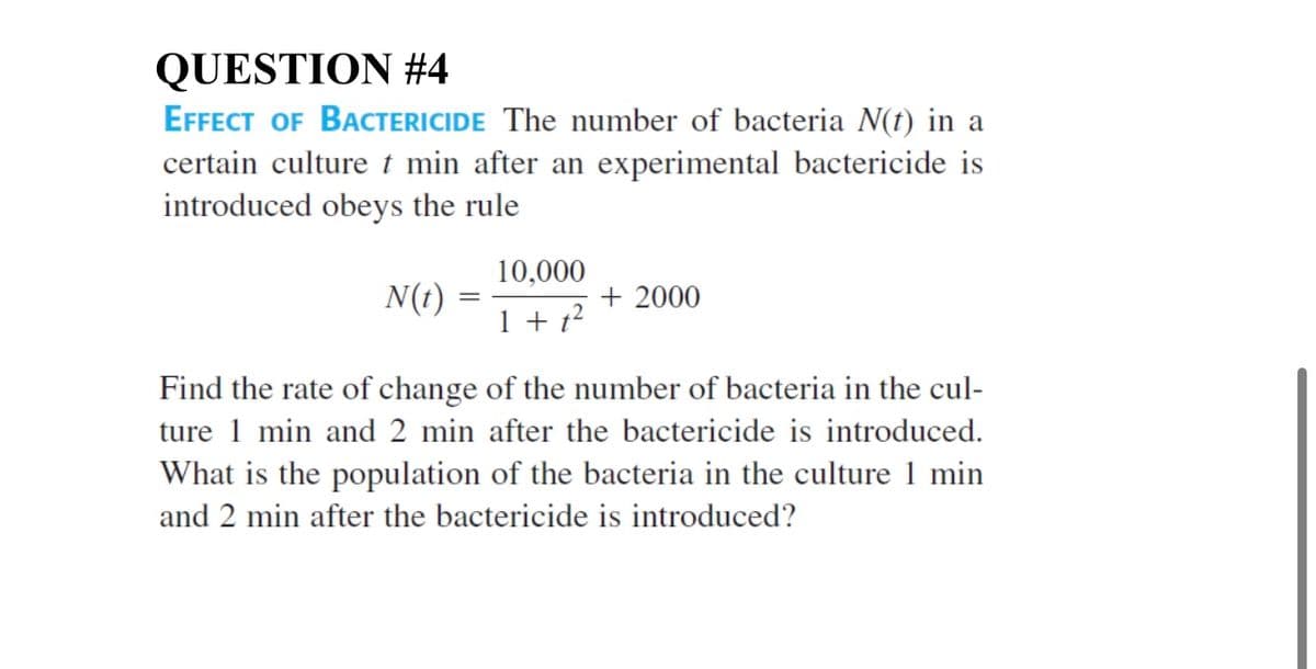 QUESTION #4
EFFECT OF BACTERICIDE The number of bacteria N(t) in a
certain culture t min after an experimental bactericide is
introduced obeys the rule
10,000
N(t)
+ 2000
1 + t?
Find the rate of change of the number of bacteria in the cul-
ture 1 min and 2 min after the bactericide is introduced.
What is the population of the bacteria in the culture 1 min
and 2 min after the bactericide is introduced?
