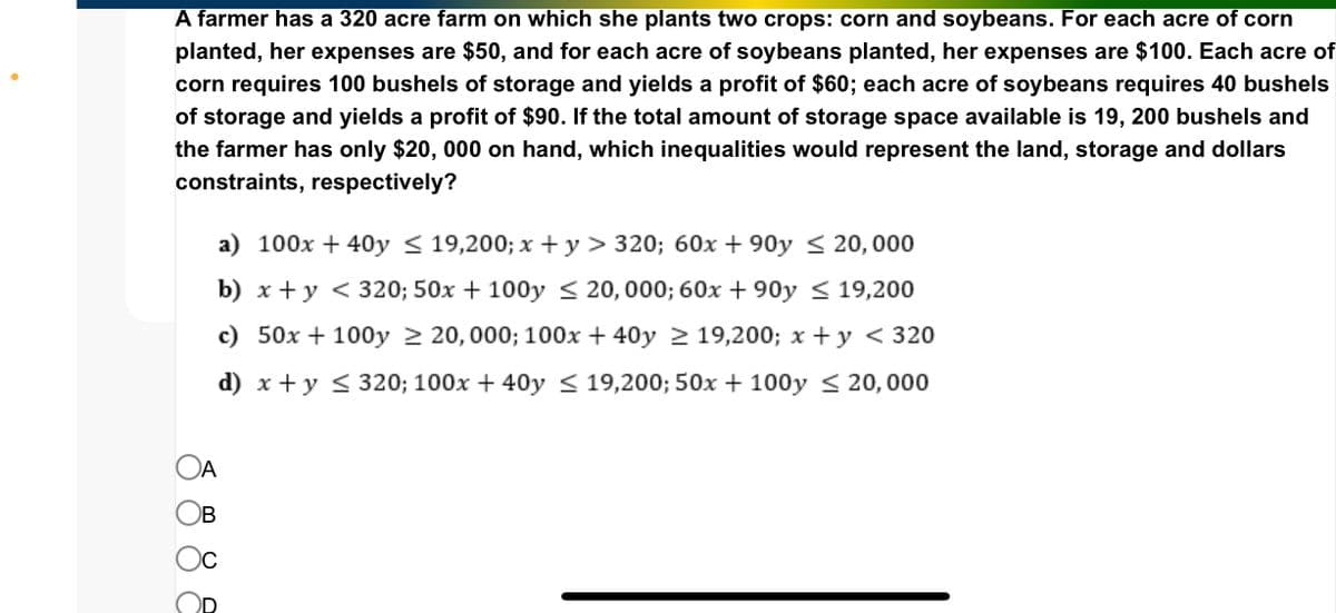 A farmer has a 320 acre farm on which she plants two crops: corn and soybeans. For each acre of corn
planted, her expenses are $50, and for each acre of soybeans planted, her expenses are $100. Each acre of
corn requires 100 bushels of storage and yields a profit of $60; each acre of soybeans requires 40 bushels
of storage and yields a profit of $90. If the total amount of storage space available is 19, 200 bushels and
the farmer has only $20, 000 on hand, which inequalities would represent the land, storage and dollars
constraints, respectively?
a) 100x + 40y≤ 19,200; x+y > 320; 60x +90y≤ 20, 000
b) x + y < 320; 50x + 100y≤20,000; 60x +90y≤ 19,200
19,200; x+y < 320
c) 50x+100y 20, 000; 100x + 40y
d) x + y ≤ 320; 100x + 40y≤ 19,200; 50x + 100y≤ 20,000
OA
Ов
Oc