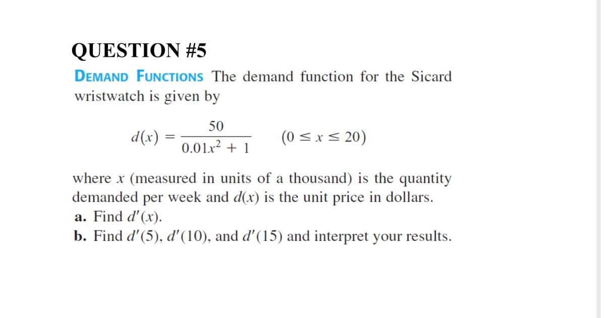 QUESTION #5
DEMAND FUNCTIONS The demand function for the Sicard
wristwatch is given by
50
(0 <.x < 20)
0.01x2 + 1
: (x)p
where x (measured in units of a thousand) is the quantity
demanded per week and d(x) is the unit price in dollars.
a. Find d'(x).
b. Find d'(5), d'(10), and d'(15) and interpret your results.
