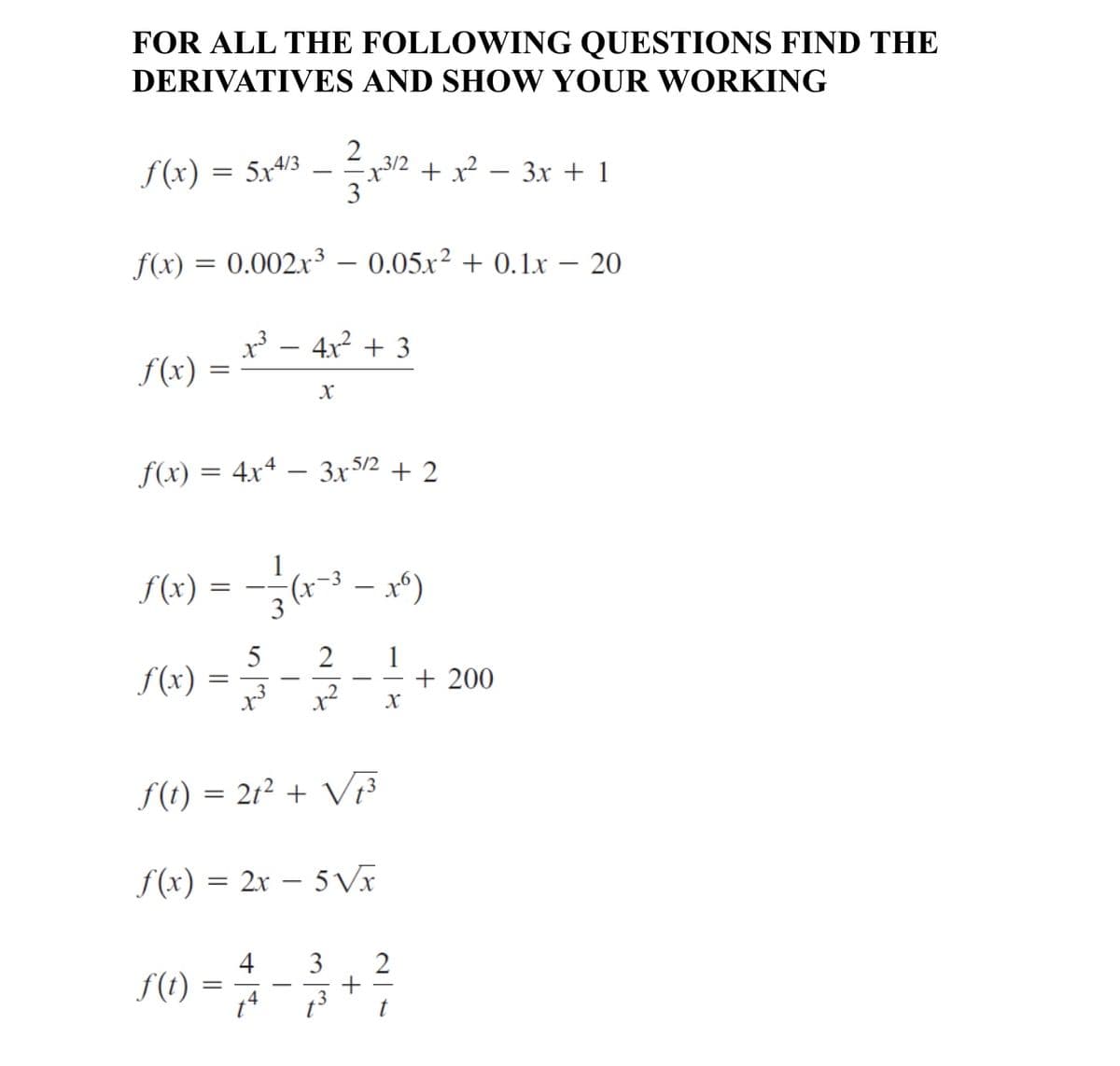 FOR ALL THE FOLLOWING QUESTIONS FIND THE
DERIVATIVES AND SHOW YOUR WORKING
f (x) = 5x4/3
2
32 + x?
3
Зх + 1
-
f(x)
0.002x3 – 0.05x² + 0.1x – 20
x - 4x2 + 3
S(x)
f(x) = 4x4 – 3x52 + 2
f(x) = -* - x*)
5
f(x)
1
+ 200
2
-
S(t) = 21² + V
S(x) = 2x – 5 Vx
4
f(t)
S) = **
2
4
t
