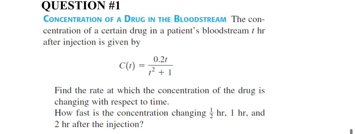 QUESTION #1
CONCENTRATION OF A DRUG IN THE BLOODSTREAM The con-
centration of a certain drug in a patient's bloodstream t hr
after injection is given by
0.2t
C(t)
12 + 1
Find the rate at which the concentration of the drug is
changing with respect to time.
How fast is the concentration changing hr, 1 hr, and
2 hr after the injection?

