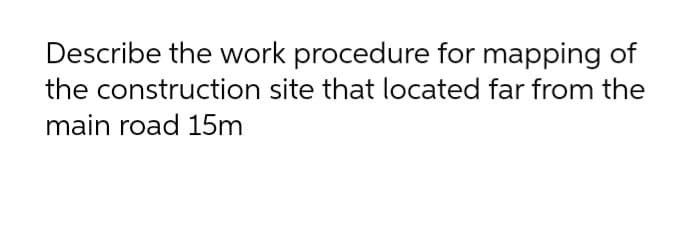 Describe the work procedure for mapping of
the construction site that located far from the
main road 15m

