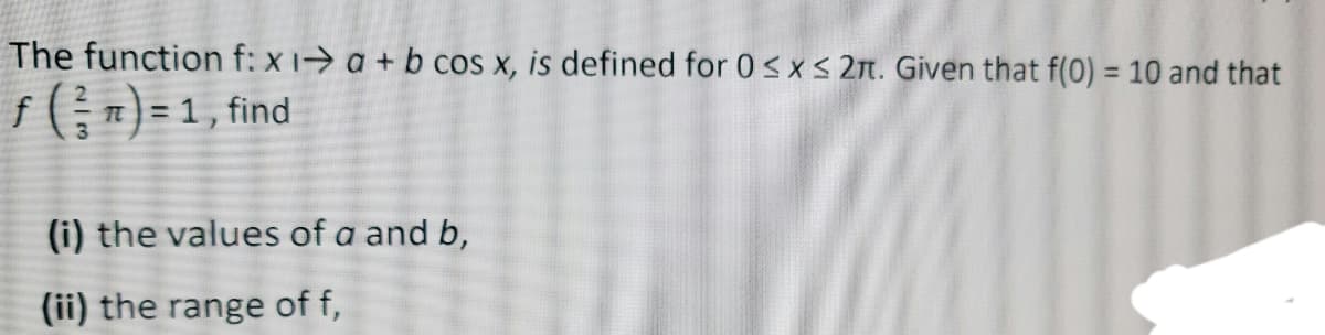 The function f: x1-> a + b cos x, is defined for 0sx< 2t. Given that f(0) = 10 and that
%3D
f(;) = 1, find
%3D
(i) the values of a and b,
(ii) the range of f,
