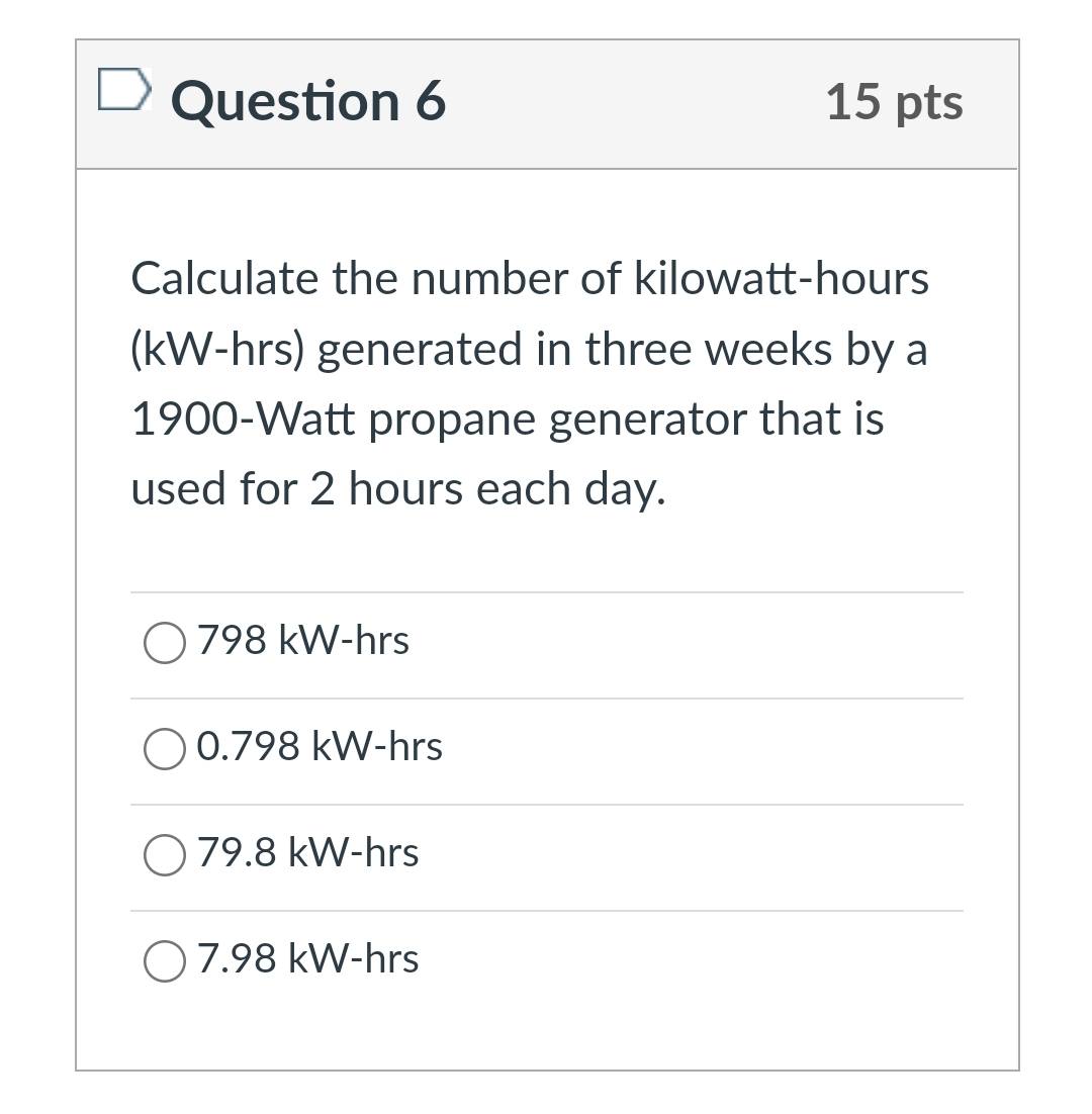 Question 6
15 pts
Calculate the number of kilowatt-hours
(kW-hrs) generated in three weeks by a
1900-Watt propane generator that is
used for 2 hours each day.
O 798 kW-hrs
O 0.798 kW-hrs
O 79.8 kW-hrs
O7.98 kW-hrs
