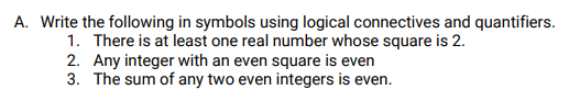 A. Write the following in symbols using logical connectives and quantifiers.
1. There is at least one real number whose square is 2.
2. Any integer with an even square is even
3. The sum of any two even integers is even.

