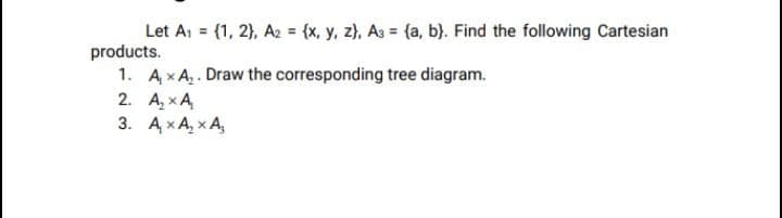Let A, = (1, 2), A2 = {x, y, z), As = (a, b}. Find the following Cartesian
products.
1. AxA. Draw the corresponding tree diagram.
2. A, xA
3. A xA, x A,
%3D
