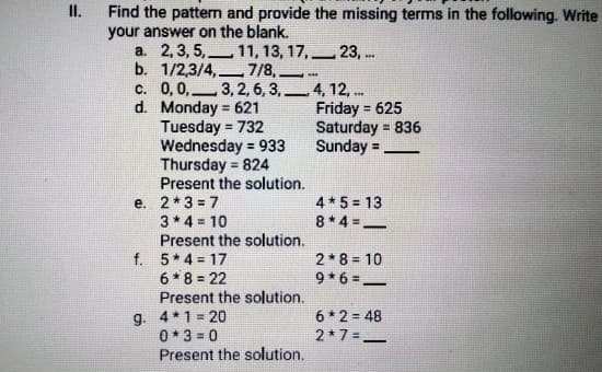 Find the pattern and provide the missing terms in the following. Write
your answer on the blank.
I.
a. 2, 3, 5,-
b. 1/2,3/4,.
c. 0,0,3, 2, 6, 3,4, 12, ..
d. Monday = 621
Tuesday = 732
Wednesday = 933
Thursday = 824
Present the solution.
e. 2*3 = 7
3* 4 = 10
Present the solution.
f. 5* 4 = 17
6* 8 = 22
Present the solution.
11, 13, 17, 23, ..
7/8, *
||
Friday = 625
Saturday = 836
Sunday =
!3!
%3D
%3D
!!
4* 5 = 13
8*4 =-
2*8 = 10
9*6 =-
g. 4*1 = 20
0* 3 = 0
Present the solution.
6 * 2 = 48
2*7=_
