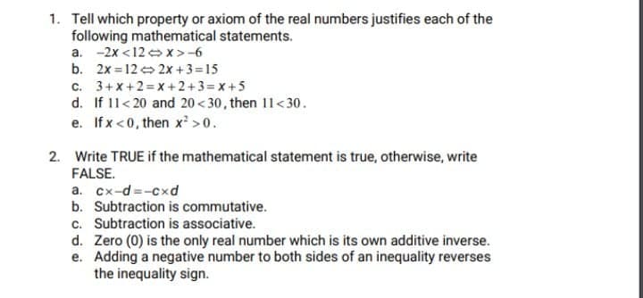 1. Tell which property or axiom of the real numbers justifies each of the
following mathematical statements.
a. -2x <12 x >-6
b. 2x = 12 2x +3=15
c. 3+x+2= x +2+3=x+5
d. If 11<20 and 20<30, then 11<30.
e. If x <0, then x² >0.
2. Write TRUE if the mathematical statement is true, otherwise, write
FALSE.
a. cx-d =-cxd
b. Subtraction is commutative.
c. Subtraction is associative.
d. Zero (0) is the only real number which is its own additive inverse.
e. Adding a negative number to both sides of an inequality reverses
the inequality sign.
