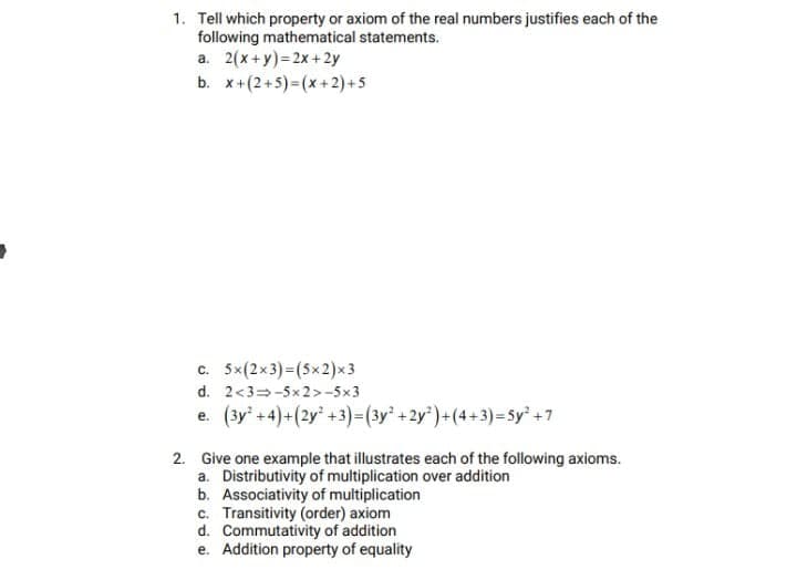 1. Tell which property or axiom of the real numbers justifies each of the
following mathematical statements.
a. 2(x+y)=2x +2y
b. x+(2+5) = (x +2) + 5
c. 5x(2x3)3(5x2)x3
d. 2<3=-5x2>-5x3
e. (3y' +4)+(2y" +3)=(3y² +2y')+(4+3)=5y² +7
2. Give one example that illustrates each of the following axioms.
a. Distributivity of multiplication over addition
b. Associativity of multiplication
c. Transitivity (order) axiom
d. Commutativity of addition
e. Addition property of equality
