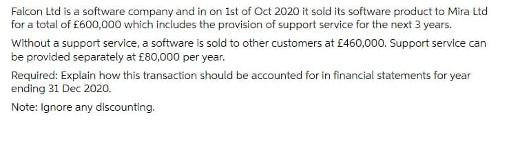 Falcon Ltd is a software company and in on 1st of Oct 2020 it sold its software product to Mira Ltd
for a total of £600,000 which includes the provision of support service for the next 3 years.
Without a support service, a software is sold to other customers at £460,000. Support service can
be provided separately at £80,000 per year.
Required: Explain how this transaction should be accounted for in financial statements for year
ending 31 Dec 2020.
Note: Ignore any discounting.
