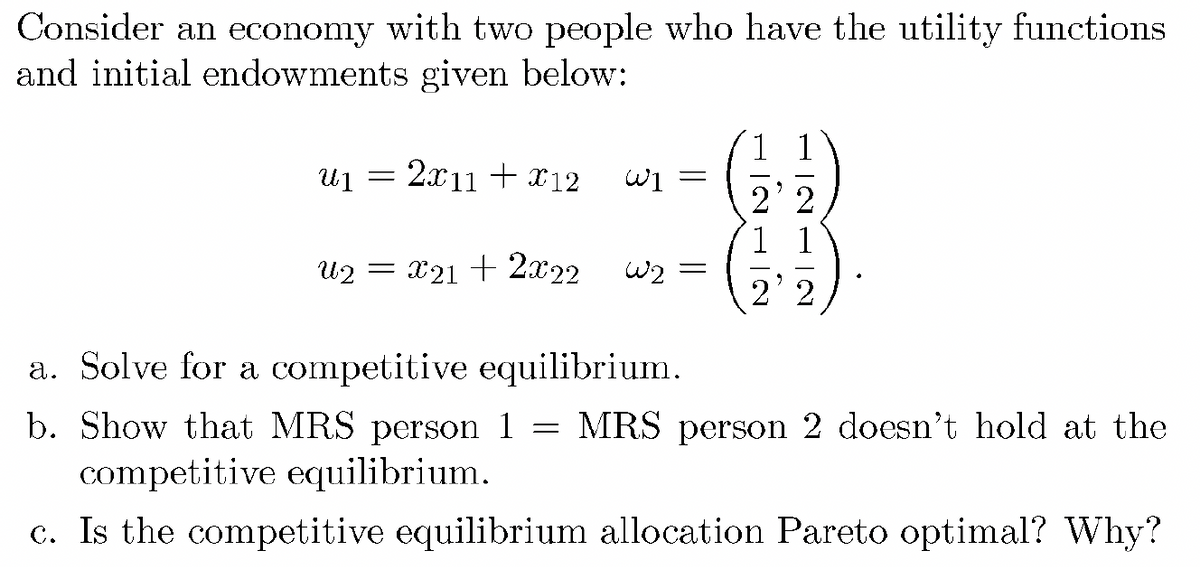 Consider an economy with two people who have the utility functions
and initial endowments given below:
1 1
u1 = 2x11 + x12
W1
2' 2
1 1
U2 = x21 + 2x22
w2
%3D
2' 2
a. Solve for a competitive equilibrium.
b. Show that MRS person 1
competitive equilibrium.
MRS person 2 doesn't hold at the
c. Is the competitive equilibrium allocation Pareto optimal? Why?
