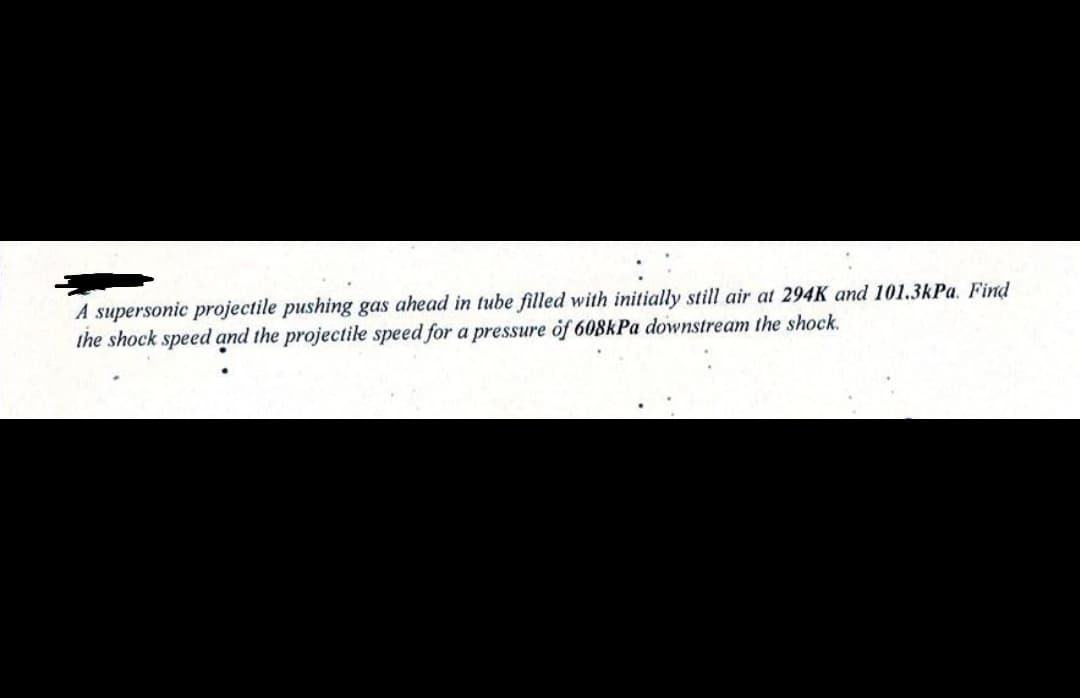 A supersonic projectile pushing gas ahead in tube filled with initially still air at 294K and 101.3kPa. Find
the shock speed and the projectile speed for a pressure of 608kPa downstream the shock.