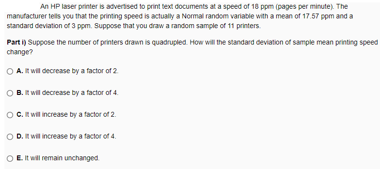 An HP laser printer is advertised to print text documents at a speed of 18 ppm (pages per minute). The
manufacturer tells you that the printing speed is actually a Normal random variable with a mean of 17.57 ppm and a
standard deviation of 3 ppm. Suppose that you draw a random sample of 11 printers.
Part i) Suppose the number of printers drawn is quadrupled. How will the standard deviation of sample mean printing speed
change?
O A. It will decrease by a factor of 2.
B. It will decrease by a factor of 4.
C. It will increase by a factor of 2.
D. It will increase by a factor of 4.
E. It will remain unchanged.
