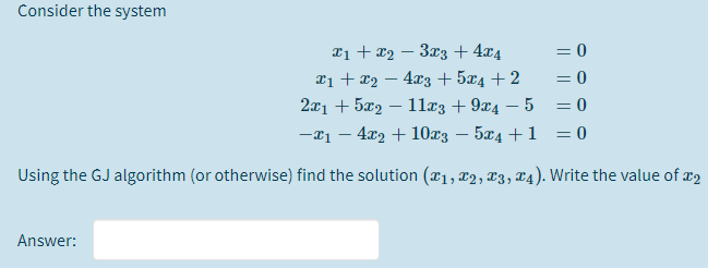 Consider the system
¤1 + x2 – 3x3 + 4x4
¤1 + x2 – 4x3 + 5x4 + 2
2x1 + 5x2 – 1læ3 + 9x4 – 5 = 0
-21 – 4x2 + 10x3 – 5x4 +1 = 0
= 0
= 0
Using the GJ algorithm (or otherwise) find the solution (¤1, x2, x3, T4). Write the value of x2
Answer:
