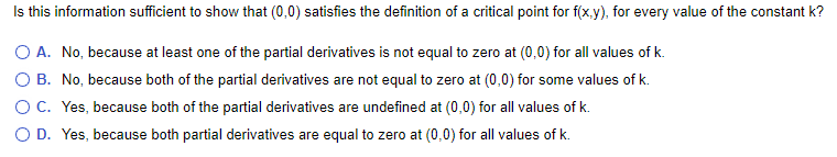 Is this information sufficient to show that (0,0) satisfies the definition of a critical point for f(x.y), for every value of the constant k?
O A. No, because at least one of the partial derivatives is not equal to zero at (0,0) for all values of k.
B. No, because both of the partial derivatives are not equal to zero at (0,0) for some values of k.
OC. Yes, because both of the partial derivatives are undefined at (0,0) for all values of k.
O D. Yes, because both partial derivatives are equal to zero at (0,0) for all values of k.
