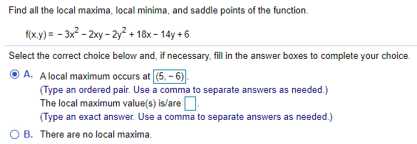 Find all the local maxima, local minima, and saddle points of the function.
f(x.y) = - 3x - 2xy - 2y² + 18x - 14y + 6
Select the correct choice below and, if necessary, fill in the answer boxes to complete your choice.
A. Alocal maximum occurs at (5, - 6)
(Type an ordered pair. Use a comma to separate answers as needed.)
The local maximum value(s) is/are:
(Type an exact answer. Use a comma to separate answers as needed.)
O B. There are no local maxima.
