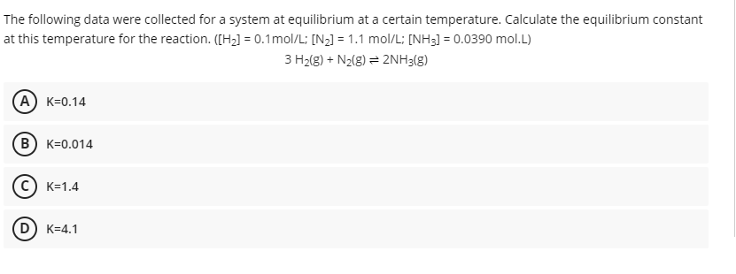 The following data were collected for a system at equilibrium at a certain temperature. Calculate the equilibrium constant
at this temperature for the reaction. ([H2] = 0.1mol/L; [N2] = 1.1 mol/L; [NH3] = 0.0390 mol.L)
3 H2(g) + N2(8) = 2NH3(g)
A) K=0.14
B) K=0.014
C) K=1.4
D) K=4.1
