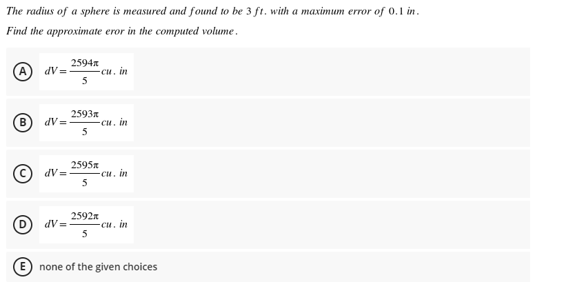 The radius of a sphere is measured and found to be 3 ft. with a maximum error of 0.1 in.
Find the approximate eror in the computed volume.
2594n
A) dV=-
си. in
5
2593n
(в
B) dV=
си. in
2595n
(c) dV =
-си. in
5
(D
2592n
dV = -
-си. in
5
E none of the given choices
