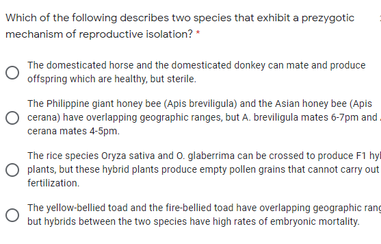 Which of the following describes two species that exhibit a prezygotic
mechanism of reproductive isolation? *
The domesticated horse and the domesticated donkey can mate and produce
offspring which are healthy, but sterile.
The Philippine giant honey bee (Apis breviligula) and the Asian honey bee (Apis
cerana) have overlapping geographic ranges, but A. breviligula mates 6-7pm and .
cerana mates 4-5pm.
The rice species Oryza sativa and 0. glaberrima can be crossed to produce F1 hyl
O plants, but these hybrid plants produce empty pollen grains that cannot carry out
fertilization.
The yellow-bellied toad and the fire-bellied toad have overlapping geographic rang
but hybrids between the two species have high rates of embryonic mortality.
