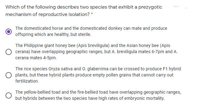 Which of the following describes two species that exhibit a prezygotic
mechanism of reproductive isolation? *
The domesticated horse and the domesticated donkey can mate and produce
offspring which are healthy, but sterile.
The Philippine giant honey bee (Apis breviligula) and the Asian honey bee (Apis
cerana) have overlapping geographic ranges, but A. breviligula mates 6-7pm and A.
cerana mates 4-5pm.
The rice species Oryza sativa and 0. glaberrima can be crossed to produce F1 hybrid
O plants, but these hybrid plants produce empty pollen grains that cannot carry out
fertilization.
The yellow-bellied toad and the fire-bellied toad have overlapping geographic ranges,
but hybrids between the two species have high rates of embryonic mortality.
