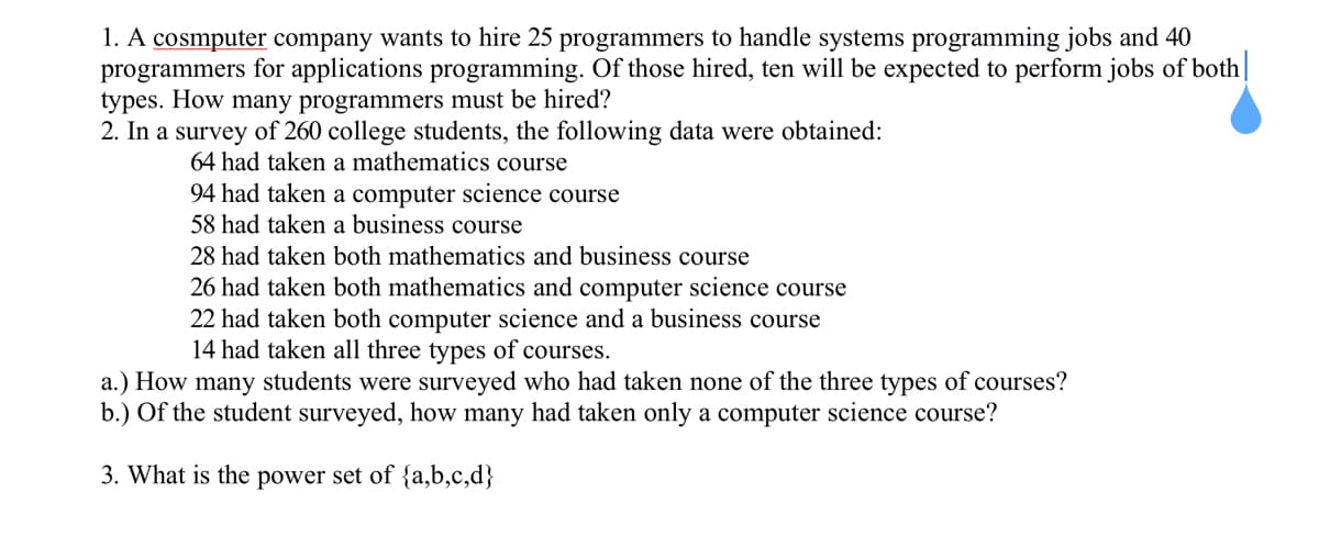 1. A cosmputer company wants to hire 25 programmers to handle systems programming jobs and 40
programmers for applications programming. Of those hired, ten will be expected to perform jobs of both|
types. How many programmers must be hired?
2. In a survey of 260 college students, the following data were obtained:
64 had taken a mathematics course
94 had taken a computer science course
58 had taken a business course
28 had taken both mathematics and business course
26 had taken both mathematics and computer science course
22 had taken both computer science and a business course
14 had taken all three types of courses.
a.) How many students were surveyed who had taken none of the three types of courses?
b.) Of the student surveyed, how many had taken only a computer science course?
3. What is the power set of {a,b,c,d}
