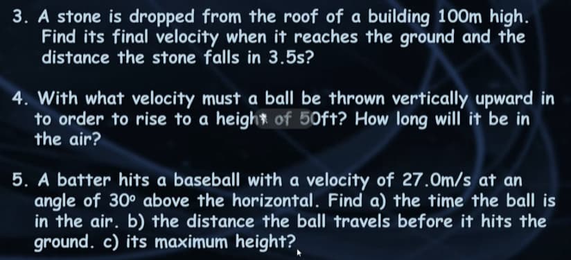 3. A stone is dropped from the roof of a building 100m high.
Find its final velocity when it reaches the ground and the
distance the stone falls in 3.5s?
4. With what velocity must a ball be thrown vertically upward in
to order to rise to a height of 50ft? How long will it be in
the air?
5. A batter hits a baseball with a velocity of 27.0m/s at an
angle of 30° above the horizontal. Find a) the time the ball is
in the air. b) the distance the ball travels before it hits the
ground. c) its maximum height?
