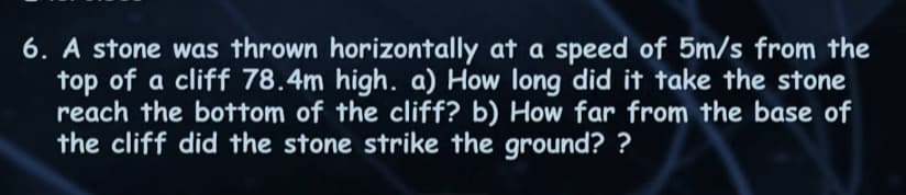 6. A stone was thrown horizontally at a speed of 5m/s from the
top of a cliff 78.4m high. a) How long did it take the stone
reach the bottom of the cliff? b) How far from the base of
the cliff did the stone strike the ground??
