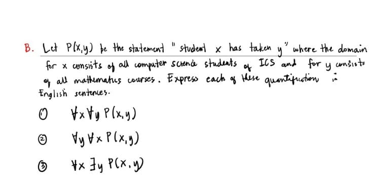 B. Let Plx,y) þe the statement " student x has taken
where the domain
ICS and for y consists
og Hese quantifuotion
for x consits of
all computer scenà students
of
* all mathumahes courses. Express each
English sentenes.
¥x ¥y P(x.y)
Vy Hx P(x,g)
¥x 3y P(X.y)
