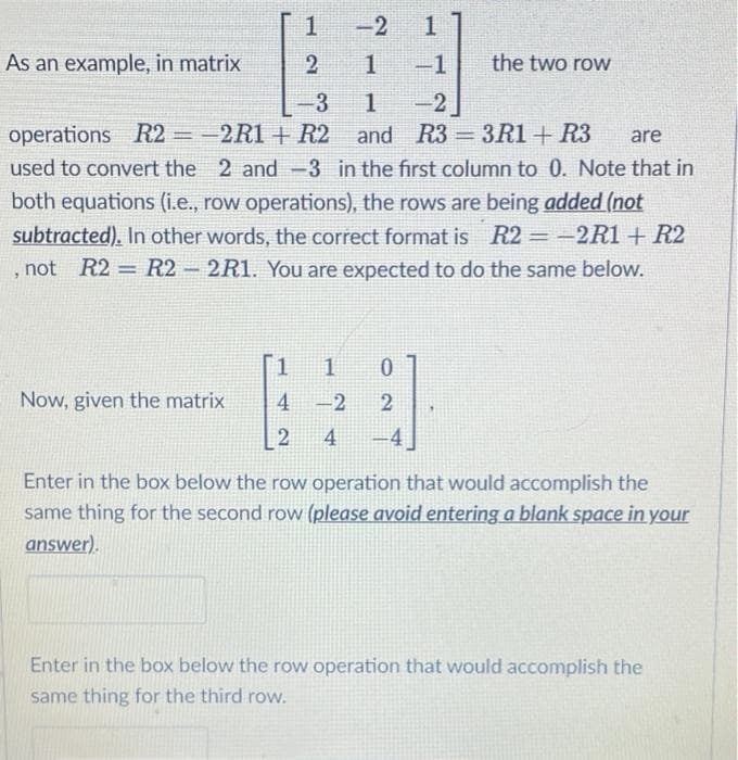 1 -2
2 1
-3
1
operations R2 = -2R1 + R2 and
R3=3R1+R3 are
used to convert the 2 and 3 in the first column to 0. Note that in
both equations (i.e., row operations), the rows are being added (not
subtracted). In other words, the correct format is R2 = -2R1 + R2
, not R2 = R2-2R1. You are expected to do the same below.
As an example, in matrix
Now, given the matrix
1
-1
-2
1 1 0
4
-2
2
2
4 -4
the two row
Enter in the box below the row operation that would accomplish the
same thing for the second row (please avoid entering a blank space in your
answer).
Enter in the box below the row operation that would accomplish the
same thing for the third row.