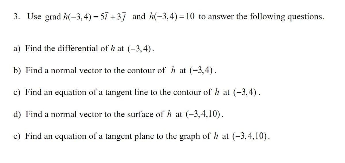 3. Use grad h(-3,4)=5i +3j and h(-3,4)=10 to answer the following questions.
a) Find the differential of h at (-3,4).
b) Find a normal vector to the contour of h at (-3,4).
c) Find an equation of a tangent line to the contour of h at (-3,4).
d) Find a normal vector to the surface of h at (-3,4,10).
e) Find an equation of a tangent plane to the graph of h at (-3,4,10).