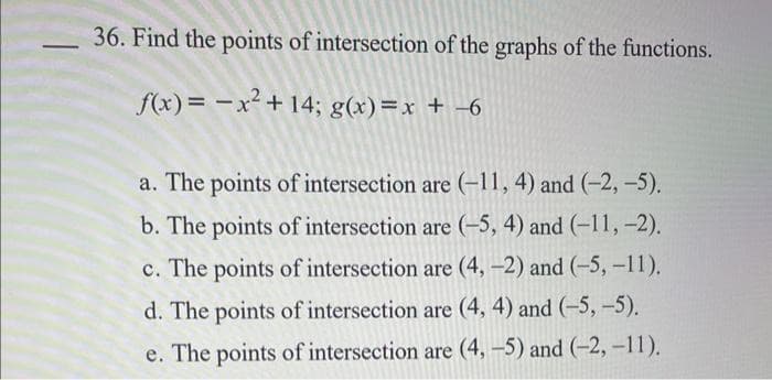 36. Find the points of intersection of the graphs of the functions.
f(x)= x² +14; g(x)=x + -6
a. The points of intersection are (-11, 4) and (-2,-5).
b. The points of intersection are (-5, 4) and (-11, -2).
c. The points of intersection are (4, -2) and (-5, -11).
d. The points of intersection are (4, 4) and (-5, -5).
e. The points of intersection are (4,-5) and (-2, -11).