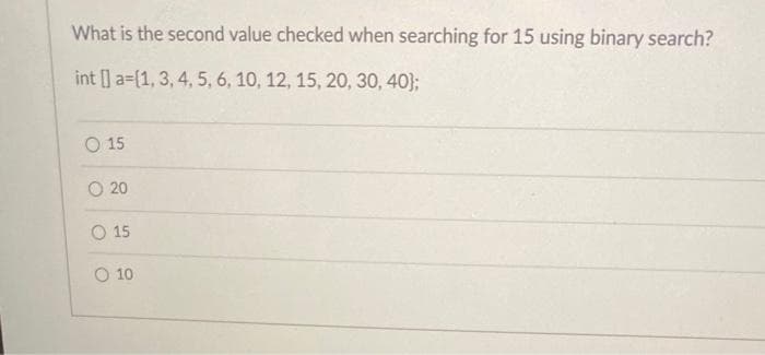 What is the second value checked when searching for 15 using binary search?
int [] a-(1, 3, 4, 5, 6, 10, 12, 15, 20, 30, 40);
O 15
O 20
O 15
O 10