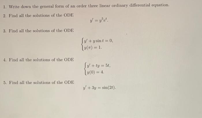 1. Write down the general form of an order three linear ordinary differential equation.
2. Find all the solutions of the ODE
y = y'e'.
3. Find all the solutions of the ODE
4. Find all the solutions of the ODE
5. Find all the solutions of the ODE
Jy' + y sint = 0,
y(T) = 1.
Jy' + ty = 5t,
y(0) = 4.
y' + 3y = sin(2t).