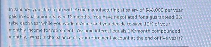 In January, you start a job with Acme manufacturing at salary of $66,000 per year
paid in equal amounts over 12 months. You have negotiated for a guaranteed 3%
raise each year while you work at Acme and you decide to save 10% of your
monthly income for retirement. Assume interest equals 1%/month compounded
monthly. What is the balance of your retirement account at the end of five years?