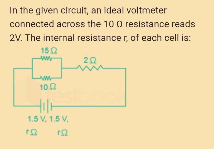 In the given circuit, an ideal voltmeter
connected across the 10 Q resistance reads
2V. The internal resistance r, of each cell is:
152
2요
102
1.5 V, 1.5 V,
