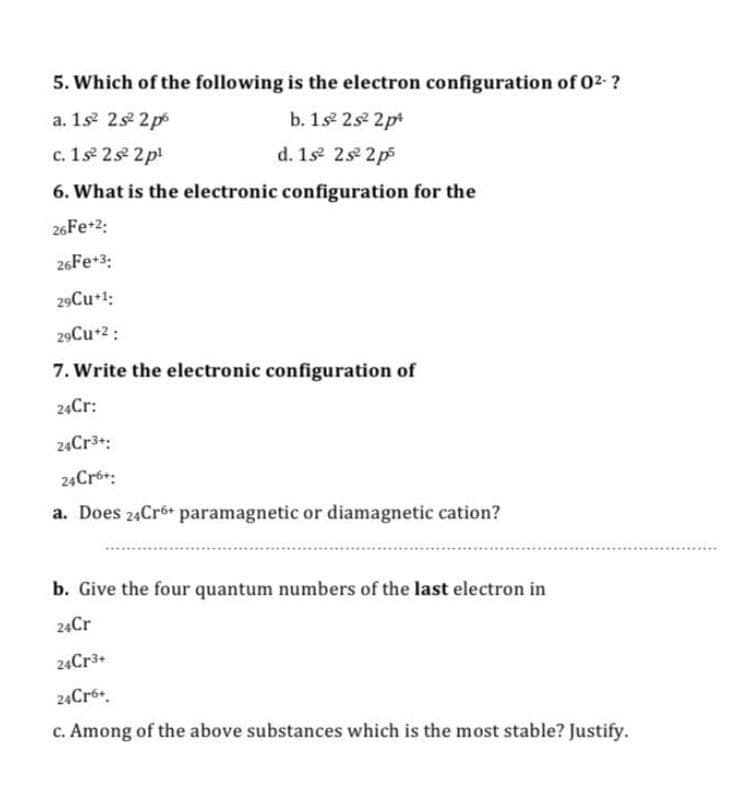 5. Which of the following is the electron configuration of 02- ?
a. 1s 2s 2 p
b. 1s 2s 2pt
c. 1s 2s 2pl
d. 1s 2s 2p5
6. What is the electronic configuration for the
26FE+2:
26Fe+3:
29Cu+1:
29Cu+2:
7. Write the electronic configuration of
24Cr:
24Cr3+:
24Cró:
a. Does 24Cr6+ paramagnetic or diamagnetic cation?
b. Give the four quantum numbers of the last electron in
24Cr
24CR3+
24Cró+.
c. Among of the above substances which is the most stable? Justify.
