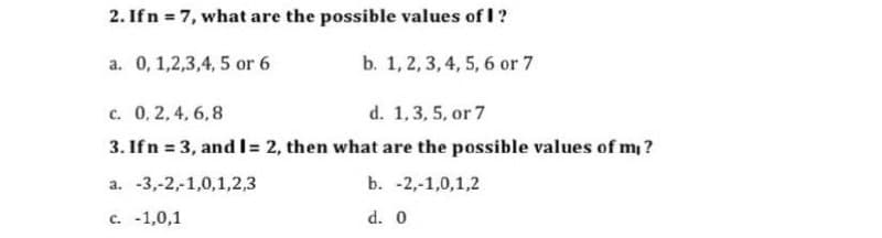 2. Ifn = 7, what are the possible values of I?
a. 0, 1,2,3,4, 5 or 6
b. 1, 2, 3,4, 5, 6 or 7
c. 0, 2,4, 6,8
d. 1,3, 5, or 7
3. Ifn = 3, and I= 2, then what are the possible values of m ?
а. -3,-2,1,0,1,2,3
b. -2,-1,0,1,2
с. -1,0,1
d. 0
