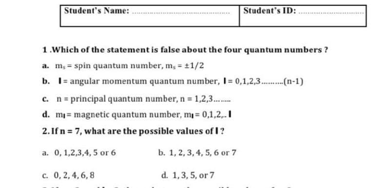 Student's Name:
Student's ID:
1.Which of the statement is false about the four quantum numbers ?
a. m, = spin quantum number, m, 11/2
%3D
b. I= angular momentum quantum number, I= 0,1,2,3..(n-1)
c. n= principal quantum number, n 1,2,3..
d. m magnetic quantum number, m 0,1,2,.I
2. If n 7, what are the possible values of I?
%3D
a. 0, 1,2,3,4, 5 or 6
b. 1, 2, 3, 4, 5, 6 or 7
c. 0, 2, 4, 6, 8
d. 1,3, 5, or 7
