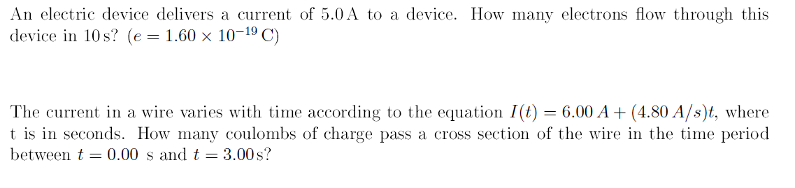 An electric device delivers a current of 5.0 A to a device. How many electrons flow through this
device in 10 s? (e= 1.60 × 10-19 C)
The current in a wire varies with time according to the equation I(t) = 6.00 A+ (4.80 A/s)t, where
t is in seconds. How many coulombs of charge pass a cross section of the wire in the time period
between t = 0.00 s and t = 3.00s?
