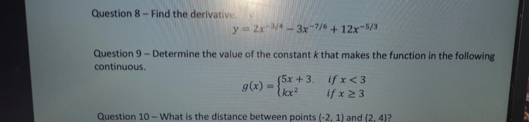 Question 8-Find the derivative.
y 2x /4-3x-7/6+12x-5/3
Question 9- Determine the value of the constant k that makes the function in the following
continuous.
(5x+3.
kx²
if x < 3
if x 2 3
g(x)
Question 10 - What is the distance between points (-2, 1) and (2, 4)?
