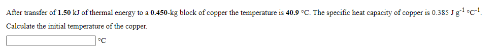After transfer of 1.50 kJ of thermal energy to a 0.450-kg block of copper the temperature is 40.9 °C. The specific heat capacity of copper is 0.385 Jg °c-!.
Calculate the initial temperature of the copper.
°C
